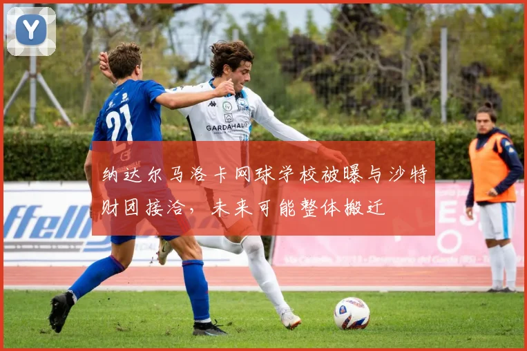 纳达尔马洛卡网球学校被曝与沙特财团接洽，未来可能整体搬迁