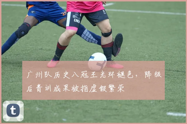 广州队历史八冠王光环褪色，降级后青训成果被指虚假繁荣