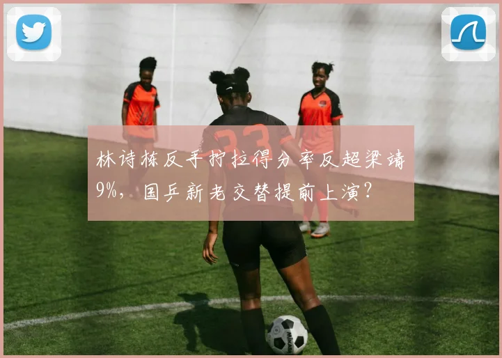 林诗栋反手拧拉得分率反超梁靖崑9%,国乒新老交替提前上演?
