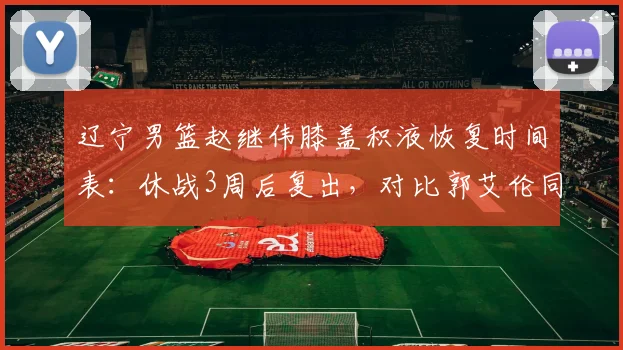 辽宁男篮赵继伟膝盖积液恢复时间表:休战3周后复出,对比郭艾伦同期恢复慢12天
