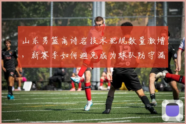 山东男篮高诗岩技术犯规数量激增，新赛季如何避免成为球队防守漏洞？
