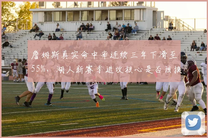 詹姆斯真实命中率连续三年下滑至55%，湖人新赛季进攻核心是否该换人？
