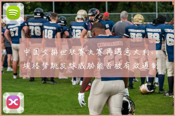 中国女排世联赛决赛再遇意大利，埃格努跳发球威胁能否被有效遏制？