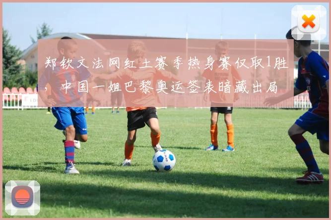 郑钦文法网红土赛季热身赛仅取1胜，中国一姐巴黎奥运签表暗藏出局危机