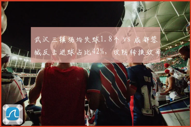 武汉三镇场均失球1.8个 vs 成都蓉城反击进球占比42%，攻防转换效率决定比赛走势